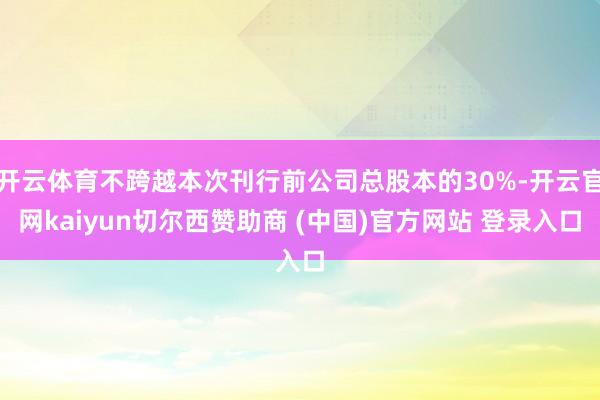 开云体育不跨越本次刊行前公司总股本的30%-开云官网kaiyun切尔西赞助商 (中国)官方网站 登录入口