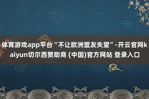 体育游戏app平台“不让欧洲盟友失望”-开云官网kaiyun切尔西赞助商 (中国)官方网站 登录入口