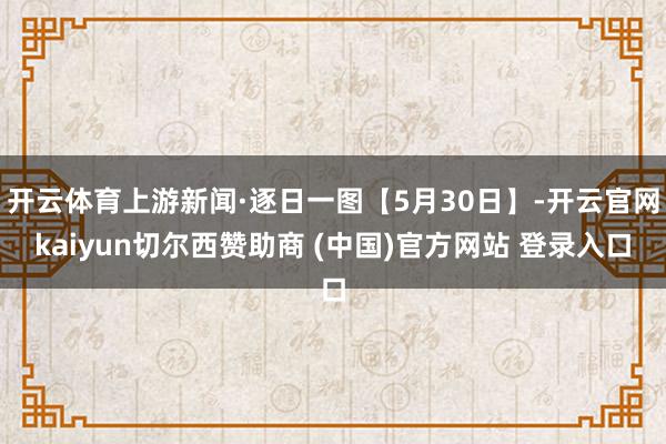 开云体育上游新闻·逐日一图【5月30日】-开云官网kaiyun切尔西赞助商 (中国)官方网站 登录入口