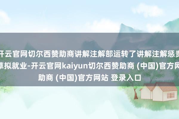 开云官网切尔西赞助商讲解注解部运转了讲解注解惩责关系纪律的草拟就业-开云官网kaiyun切尔西赞助商 (中国)官方网站 登录入口