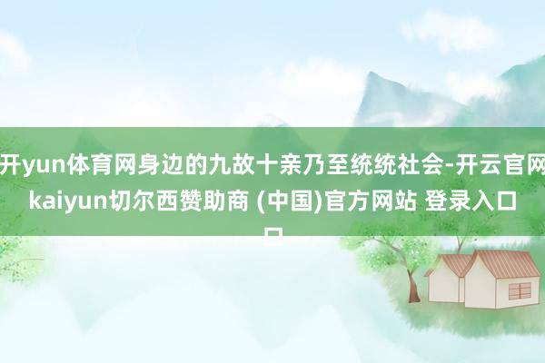 开yun体育网身边的九故十亲乃至统统社会-开云官网kaiyun切尔西赞助商 (中国)官方网站 登录入口