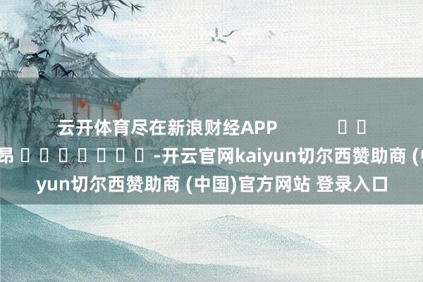 云开体育尽在新浪财经APP 连累裁剪:李昂 -开云官网kaiyun切尔西赞助商 (中国)官方网站 登录入口