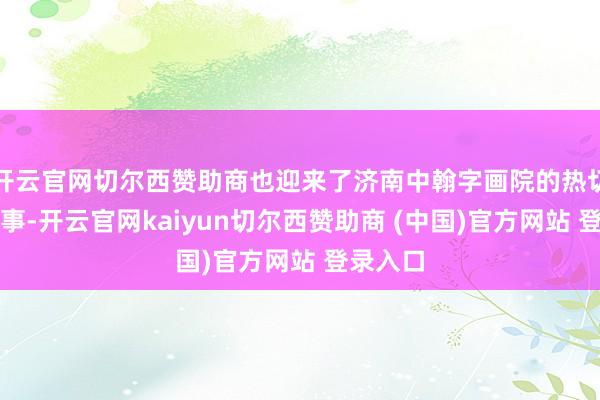 开云官网切尔西赞助商也迎来了济南中翰字画院的热切历史本事-开云官网kaiyun切尔西赞助商 (中国)官方网站 登录入口