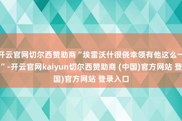 开云官网切尔西赞助商“埃雷沃什很侥幸领有他这么一位住户”-开云官网kaiyun切尔西赞助商 (中国)官方网站 登录入口