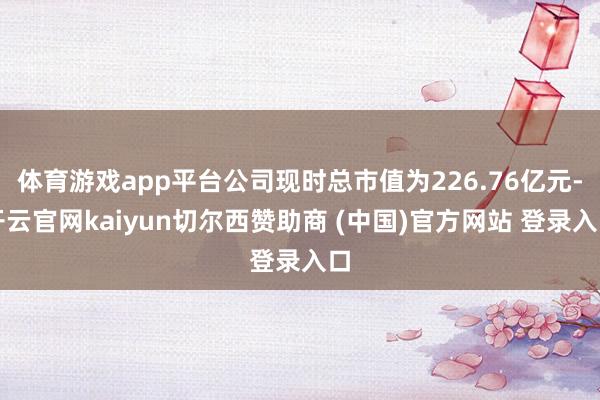 体育游戏app平台公司现时总市值为226.76亿元-开云官网kaiyun切尔西赞助商 (中国)官方网站 登录入口