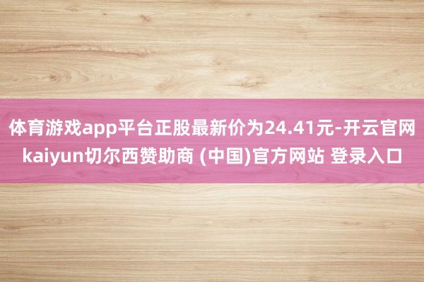 体育游戏app平台正股最新价为24.41元-开云官网kaiyun切尔西赞助商 (中国)官方网站 登录入口