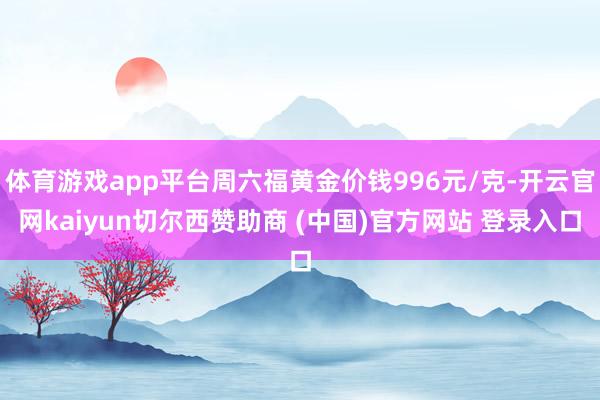 体育游戏app平台周六福黄金价钱996元/克-开云官网kaiyun切尔西赞助商 (中国)官方网站 登录入口