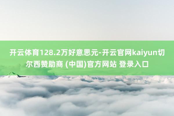 开云体育128.2万好意思元-开云官网kaiyun切尔西赞助商 (中国)官方网站 登录入口