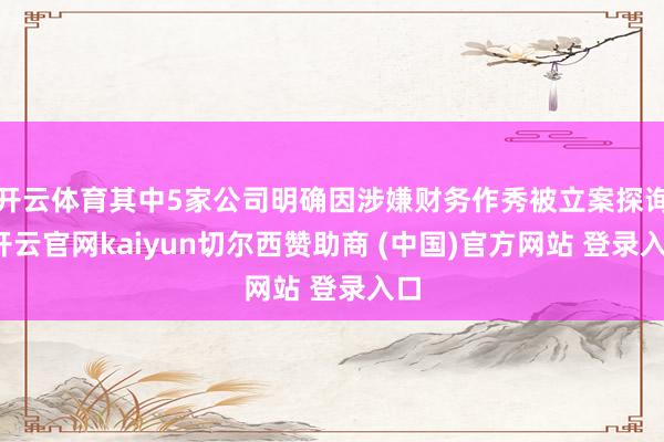开云体育其中5家公司明确因涉嫌财务作秀被立案探询-开云官网kaiyun切尔西赞助商 (中国)官方网站 登录入口