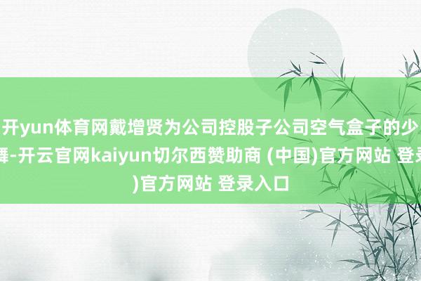 开yun体育网戴增贤为公司控股子公司空气盒子的少数鼓舞-开云官网kaiyun切尔西赞助商 (中国)官方网站 登录入口