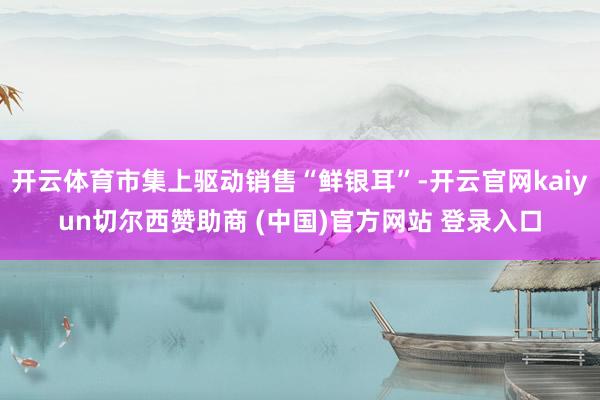 开云体育市集上驱动销售“鲜银耳”-开云官网kaiyun切尔西赞助商 (中国)官方网站 登录入口