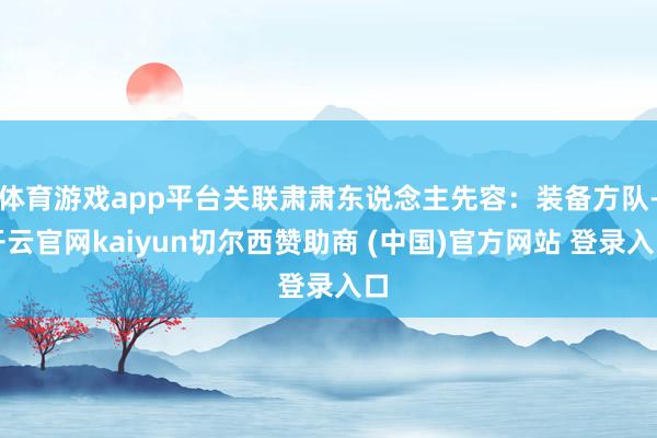 体育游戏app平台关联肃肃东说念主先容：装备方队-开云官网kaiyun切尔西赞助商 (中国)官方网站 登录入口