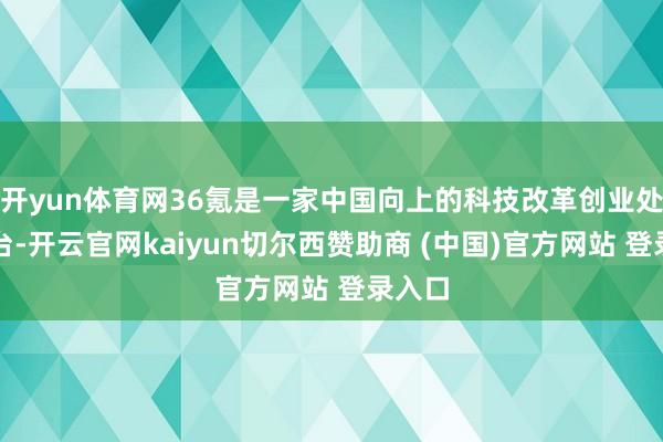 开yun体育网36氪是一家中国向上的科技改革创业处事平台-开云官网kaiyun切尔西赞助商 (中国)官方网站 登录入口