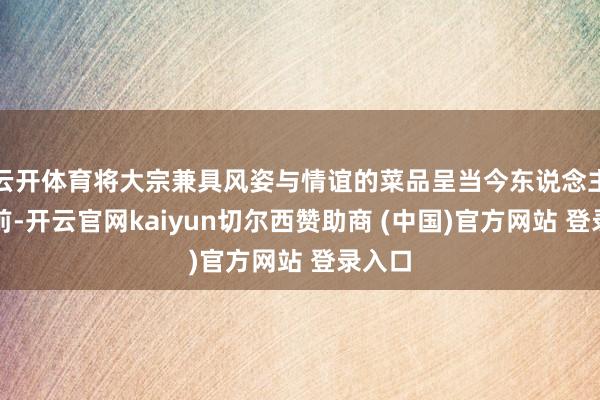 云开体育将大宗兼具风姿与情谊的菜品呈当今东说念主们眼前-开云官网kaiyun切尔西赞助商 (中国)官方网站 登录入口