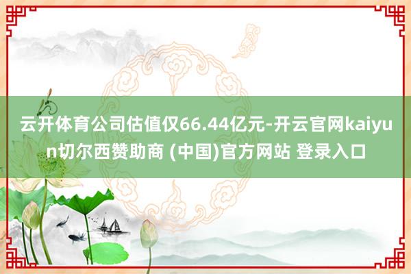 云开体育公司估值仅66.44亿元-开云官网kaiyun切尔西赞助商 (中国)官方网站 登录入口