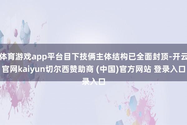 体育游戏app平台目下技俩主体结构已全面封顶-开云官网kaiyun切尔西赞助商 (中国)官方网站 登录入口