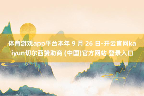 体育游戏app平台本年 9 月 26 日-开云官网kaiyun切尔西赞助商 (中国)官方网站 登录入口