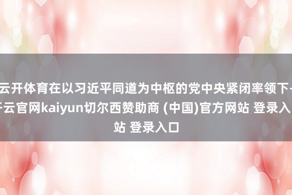 云开体育在以习近平同道为中枢的党中央紧闭率领下-开云官网kaiyun切尔西赞助商 (中国)官方网站 登录入口