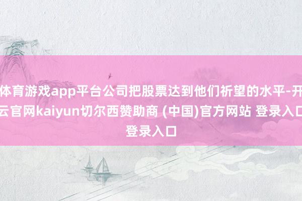 体育游戏app平台公司把股票达到他们祈望的水平-开云官网kaiyun切尔西赞助商 (中国)官方网站 登录入口