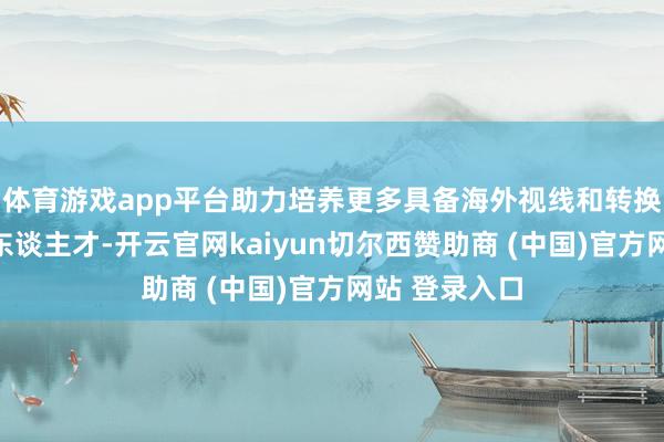 体育游戏app平台助力培养更多具备海外视线和转换才能的明天东谈主才-开云官网kaiyun切尔西赞助商 (中国)官方网站 登录入口