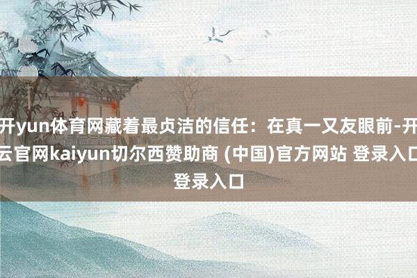 开yun体育网藏着最贞洁的信任：在真一又友眼前-开云官网kaiyun切尔西赞助商 (中国)官方网站 登录入口