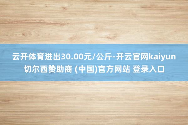 云开体育进出30.00元/公斤-开云官网kaiyun切尔西赞助商 (中国)官方网站 登录入口