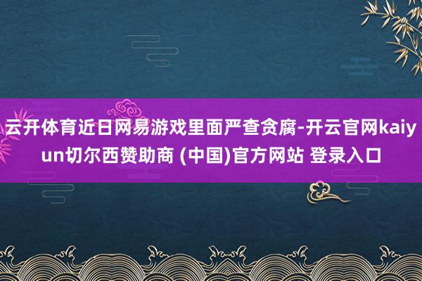 云开体育近日网易游戏里面严查贪腐-开云官网kaiyun切尔西赞助商 (中国)官方网站 登录入口