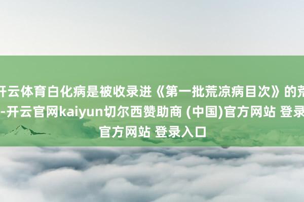 开云体育白化病是被收录进《第一批荒凉病目次》的荒凉病-开云官网kaiyun切尔西赞助商 (中国)官方网站 登录入口