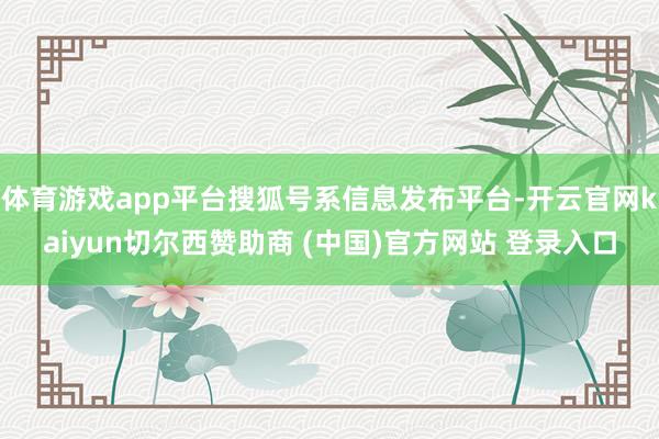 体育游戏app平台搜狐号系信息发布平台-开云官网kaiyun切尔西赞助商 (中国)官方网站 登录入口