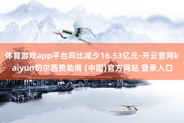 体育游戏app平台同比减少16.53亿元-开云官网kaiyun切尔西赞助商 (中国)官方网站 登录入口