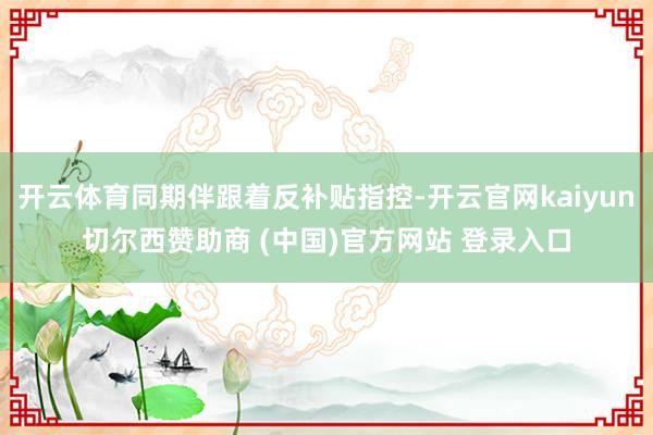开云体育同期伴跟着反补贴指控-开云官网kaiyun切尔西赞助商 (中国)官方网站 登录入口