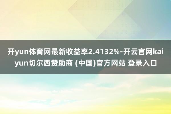 开yun体育网最新收益率2.4132%-开云官网kaiyun切尔西赞助商 (中国)官方网站 登录入口