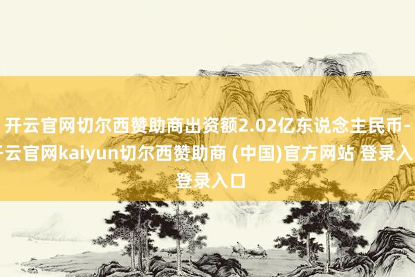 开云官网切尔西赞助商出资额2.02亿东说念主民币-开云官网kaiyun切尔西赞助商 (中国)官方网站 登录入口
