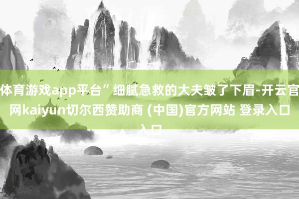 体育游戏app平台”细腻急救的大夫皱了下眉-开云官网kaiyun切尔西赞助商 (中国)官方网站 登录入口