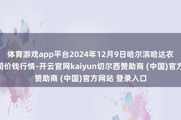 体育游戏app平台2024年12月9日哈尔滨哈达农副居品有限公司价钱行情-开云官网kaiyun切尔西赞助商 (中国)官方网站 登录入口
