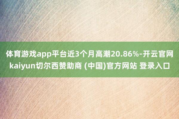 体育游戏app平台近3个月高潮20.86%-开云官网kaiyun切尔西赞助商 (中国)官方网站 登录入口