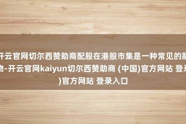 开云官网切尔西赞助商配股在港股市集是一种常见的融资风物-开云官网kaiyun切尔西赞助商 (中国)官方网站 登录入口