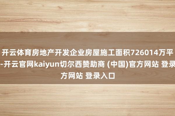 开云体育房地产开发企业房屋施工面积726014万平日米-开云官网kaiyun切尔西赞助商 (中国)官方网站 登录入口