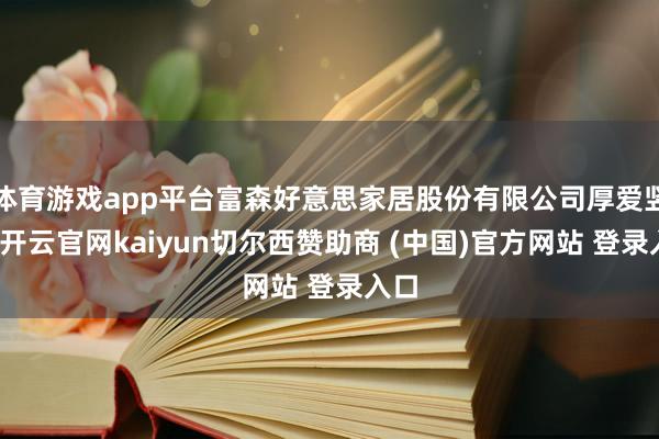 体育游戏app平台富森好意思家居股份有限公司厚爱竖立-开云官网kaiyun切尔西赞助商 (中国)官方网站 登录入口
