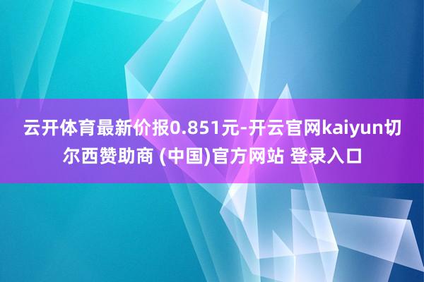 云开体育最新价报0.851元-开云官网kaiyun切尔西赞助商 (中国)官方网站 登录入口