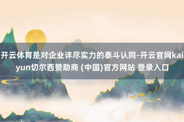 开云体育是对企业详尽实力的泰斗认同-开云官网kaiyun切尔西赞助商 (中国)官方网站 登录入口