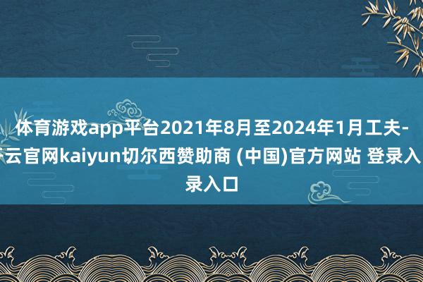 体育游戏app平台2021年8月至2024年1月工夫-开云官网kaiyun切尔西赞助商 (中国)官方网站 登录入口