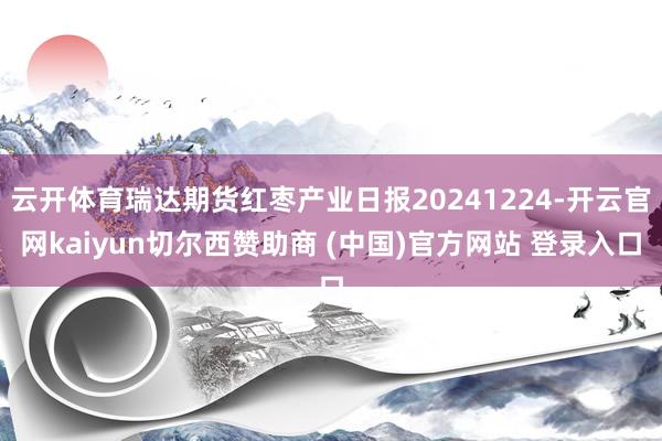 云开体育瑞达期货红枣产业日报20241224-开云官网kaiyun切尔西赞助商 (中国)官方网站 登录入口
