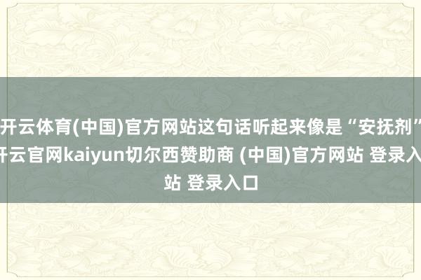 开云体育(中国)官方网站这句话听起来像是“安抚剂”-开云官网kaiyun切尔西赞助商 (中国)官方网站 登录入口