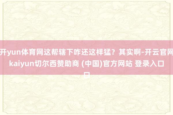 开yun体育网这帮辖下咋还这样猛？其实啊-开云官网kaiyun切尔西赞助商 (中国)官方网站 登录入口