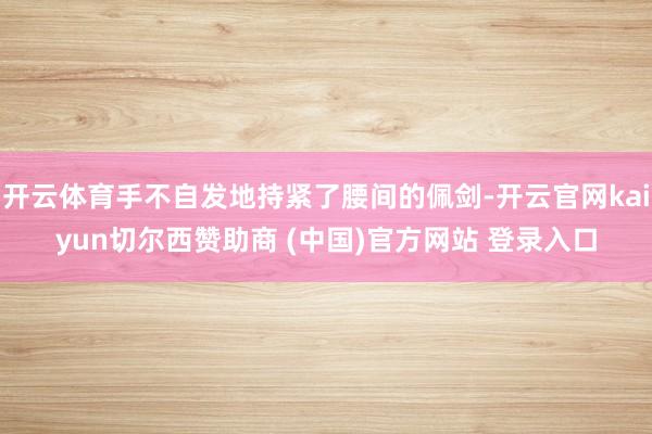 开云体育手不自发地持紧了腰间的佩剑-开云官网kaiyun切尔西赞助商 (中国)官方网站 登录入口