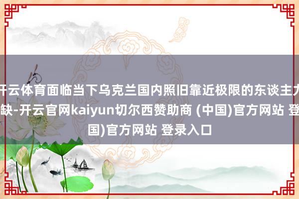 开云体育面临当下乌克兰国内照旧靠近极限的东谈主力资源短缺-开云官网kaiyun切尔西赞助商 (中国)官方网站 登录入口