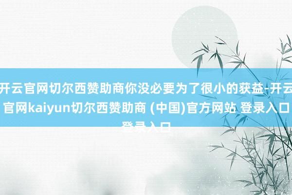 开云官网切尔西赞助商你没必要为了很小的获益-开云官网kaiyun切尔西赞助商 (中国)官方网站 登录入口