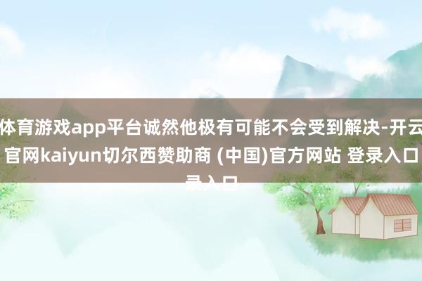 体育游戏app平台诚然他极有可能不会受到解决-开云官网kaiyun切尔西赞助商 (中国)官方网站 登录入口