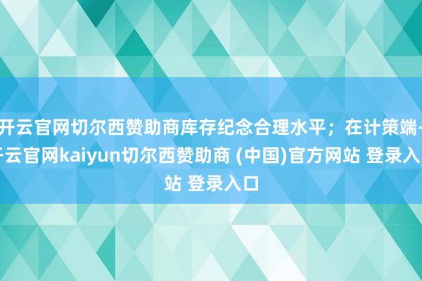 开云官网切尔西赞助商库存纪念合理水平;在计策端-开云官网kaiyun切尔西赞助商 (中国)官方网站 登录入口